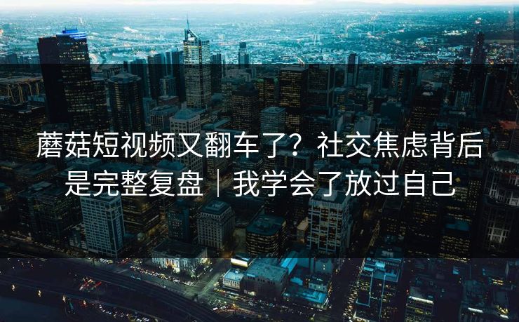 蘑菇短视频又翻车了？社交焦虑背后是完整复盘｜我学会了放过自己