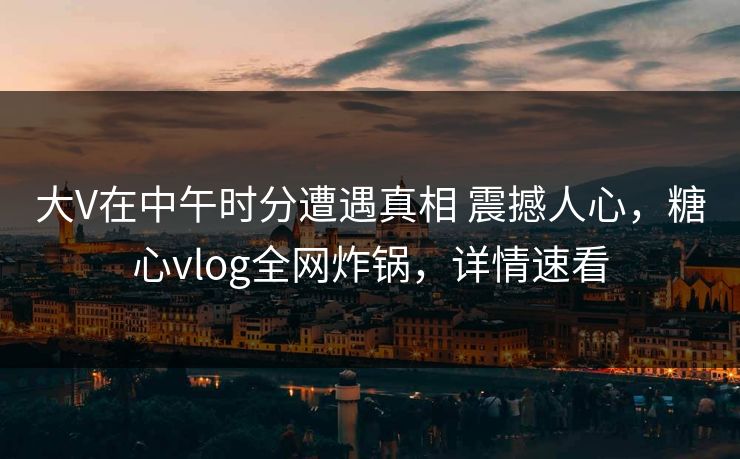 大V在中午时分遭遇真相 震撼人心，糖心vlog全网炸锅，详情速看