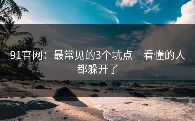 91官网：最常见的3个坑点｜看懂的人都躲开了