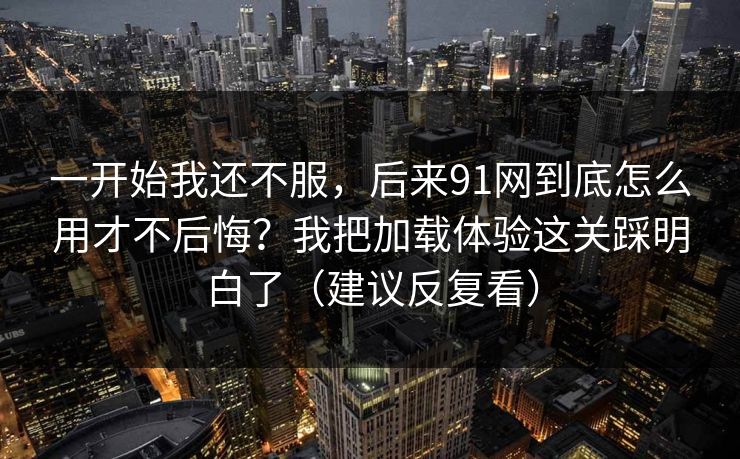 一开始我还不服，后来91网到底怎么用才不后悔？我把加载体验这关踩明白了（建议反复看）